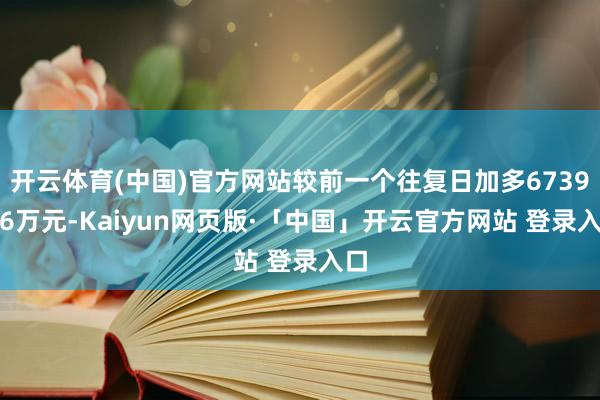 开云体育(中国)官方网站较前一个往复日加多6739.66万元-Kaiyun网页版·「中国」开云官方网站 登录入口