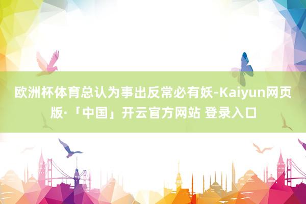欧洲杯体育总认为事出反常必有妖-Kaiyun网页版·「中国」开云官方网站 登录入口